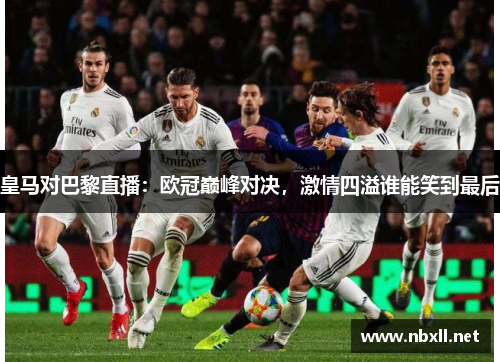 皇马对巴黎直播：欧冠巅峰对决，激情四溢谁能笑到最后