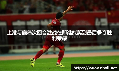 上港与鹿岛次回合激战在即谁能笑到最后争夺胜利荣耀